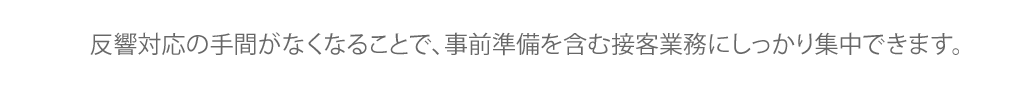 反響対応の手間がなくなることで、事前準備を含む接客業務にしっかり集中できます。 