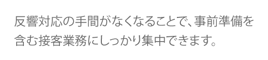 反響対応の手間がなくなることで、事前準備を含む接客業務にしっかり集中できます。 