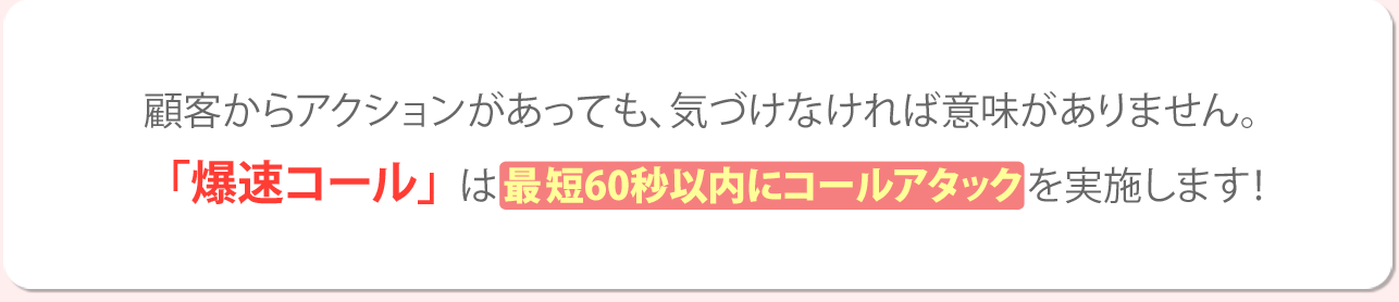 顧客からアクションがあっても、気づかなければ意味がありません。「爆速コール」は最短60秒以内にコールアタックを実施します！