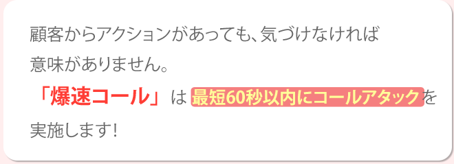 顧客からアクションがあっても、気づかなければ意味がありません。「爆速コール」は最短60秒以内にコールアタックを実施します！