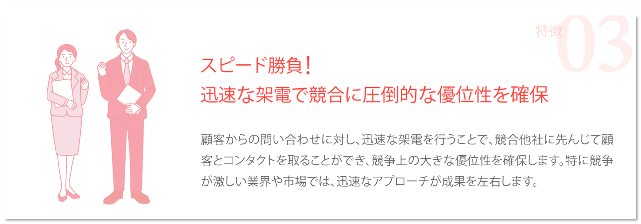 スピード勝負！迅速な架電で競合に圧倒的な優位性を確保→顧客からの問い合わせに対し、迅速な架電を行うことで、競合他社に先んじて顧客とコンタクトを取ることができ、競争上の大きな優位性を確保します。特に競争が激しい業界や市場では、迅速なアプローチが成果を左右します。