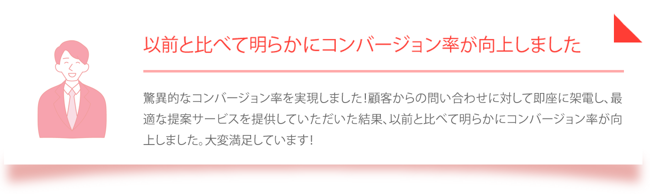 驚異的なコンバージョン率を実現しました！顧客からの問い合わせに対して即座に架電し、最適な提案サービスを提供していただいた結果、以前と比べて明らかにコンバージョン率が向上しました。大変満足しています！